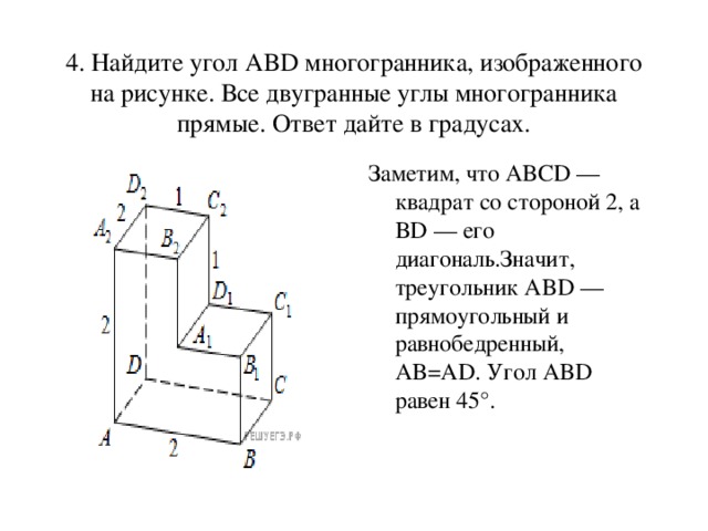 4. Найдите угол ABD многогранника, изображенного на рисунке. Все двугранные углы многогранника прямые. Ответ дайте в градусах. Заметим, что ABCD — квадрат со стороной 2, а BD — его диагональ.Значит, треугольник ABD — прямоугольный и равнобедренный, AB=AD. Угол ABD равен 45°.