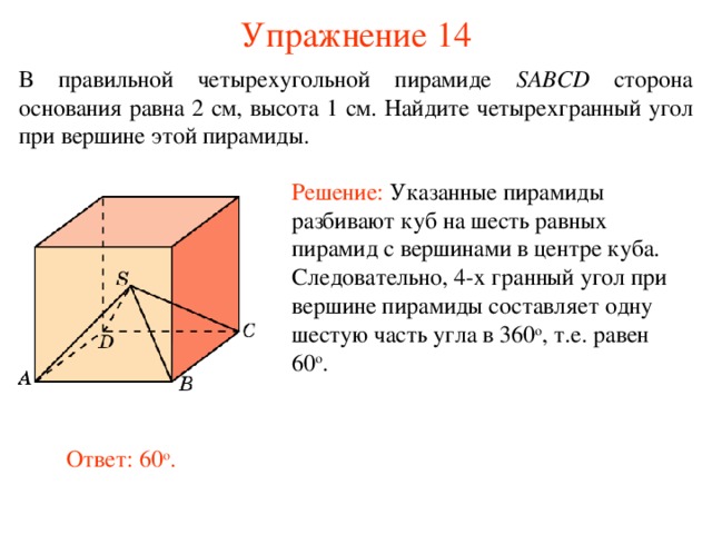 Упражнение 14 В правильной четырехугольной пирамиде  SABCD сторона основания равна 2 см, высота 1 см. Найдите  четырех гранный угол при вершине этой пирамиды . Решение:  Указанные пирамиды разбивают куб на шесть равных пирамид с вершинами в центре куба. Следовательно, 4-х гранный угол при вершине пирамиды составляет одну шестую часть угла в 360 о , т.е. равен 60 о . В режиме слайдов ответ появляется после кликанья мышкой. Ответ: 60 о .
