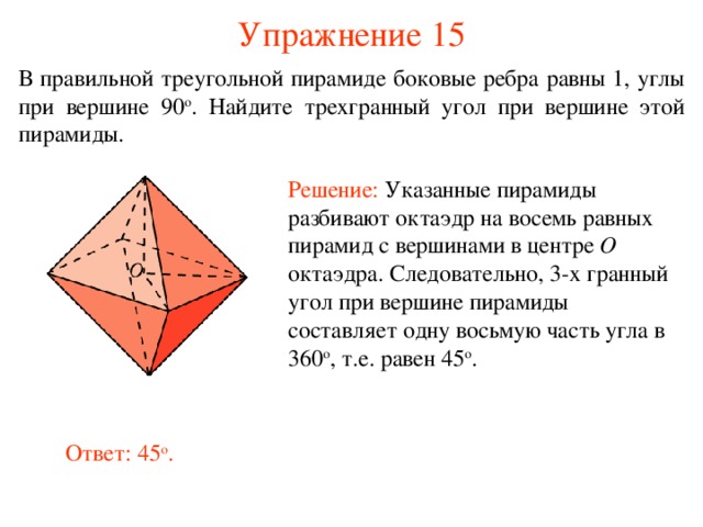 Упражнение 15 В правильной тре угольной пирамиде боковые ребра равны 1, углы при вершине 90 о . Найдите  трех гранный угол при вершине этой пирамиды . Решение:  Указанные пирамиды разбивают октаэдр на восемь равных пирамид с вершинами в центре O октаэдра. Следовательно, 3-х гранный угол при вершине пирамиды составляет одну восьмую часть угла в 360 о , т.е. равен 45 о . В режиме слайдов ответ появляется после кликанья мышкой. Ответ: 45 о .