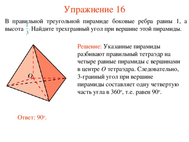 Упражнение 16 В правильной тре угольной пирамиде боковые ребра равны 1, а высота Найдите  трех гранный угол при вершине этой пирамиды . Решение:  Указанные пирамиды разбивают правильный тетраэдр на четыре равные пирамиды с вершинами в центре O  тетраэдра. Следовательно, 3-гранный угол при вершине пирамиды составляет одну четвертую часть угла в 360 о , т.е. равен 90 о . В режиме слайдов ответ появляется после кликанья мышкой. Ответ: 90 о .