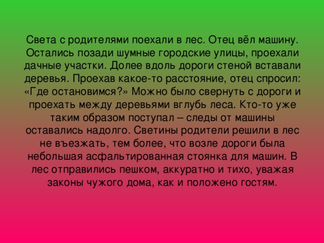 Света с родителями поехали в лес. Отец вёл машину. Остались позади шумные городские улицы, проехали дачные участки. Долее вдоль дороги стеной вставали деревья. Проехав какое-то расстояние, отец спросил: «Где остановимся?» Можно было свернуть с дороги и проехать между деревьями вглубь леса. Кто-то уже таким образом поступал – следы от машины оставались надолго. Светины родители решили в лес не въезжать, тем более, что возле дороги была небольшая асфальтированная стоянка для машин. В лес отправились пешком, аккуратно и тихо, уважая законы чужого дома, как и положено гостям.