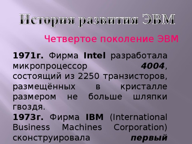 Четвертое поколение ЭВМ 1971г. Фирма Intel разработала микропроцессор 4004 , состоящий из 2250 транзисторов, размещённых в кристалле размером не больше шляпки гвоздя. 1973г. Фирма IBM (International Business Machines Corporation) сконструировала первый жёсткий диск типа 