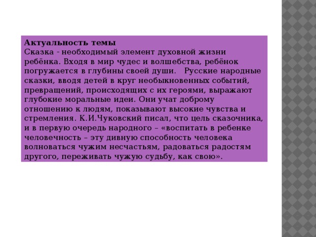 Актуальность темы Сказка - необходимый элемент духовной жизни ребёнка. Входя в мир чудес и волшебства, ребёнок погружается в глубины своей души.   Русские народные сказки, вводя детей в круг необыкновенных событий, превращений, происходящих с их героями, выражают глубокие моральные идеи. Они учат доброму отношению к людям, показывают высокие чувства и стремления. К.И.Чуковский писал, что цель сказочника, и в первую очередь народного – «воспитать в ребенке человечность – эту дивную способность человека волноваться чужим несчастьям, радоваться радостям другого, переживать чужую судьбу, как свою».