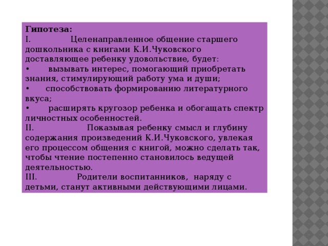 Гипотеза: I.               Целенаправленное общение старшего дошкольника с книгами К.И.Чуковского доставляющее ребенку удовольствие, будет: •        вызывать интерес, помогающий приобретать знания, стимулирующий работу ума и души; •      способствовать формированию литературного вкуса; •        расширять кругозор ребенка и обогащать спектр личностных особенностей. II.                    Показывая ребенку смысл и глубину содержания произведений К.И.Чуковского, увлекая его процессом общения с книгой, можно сделать так, чтобы чтение постепенно становилось ведущей деятельностью. III.               Родители воспитанников,  наряду с детьми, станут активными действующими лицами.