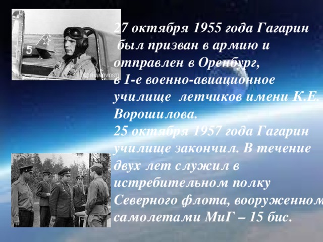 27 октября 1955 года Гагарин  был призван в армию и  отправлен в Оренбург,  в 1-е военно-авиационное  училище летчиков имени К.Е. Ворошилова.  25 октября 1957 года Гагарин  училище закончил. В течение  двух лет служил в  истребительном полку  Северного флота, вооруженном самолетами МиГ – 15 бис.