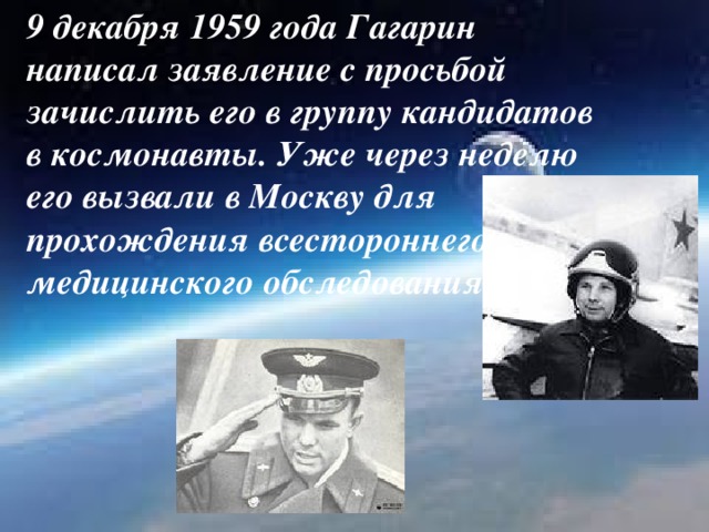 9 декабря 1959 года Гагарин написал заявление с просьбой зачислить его в группу кандидатов в космонавты. Уже через неделю его вызвали в Москву для прохождения всестороннего медицинского обследования.