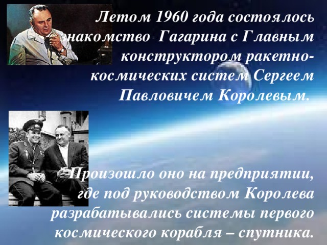 Летом 1960 года состоялось знакомство Гагарина с Главным конструктором ракетно-космических систем Сергеем Павловичем Королевым.     Произошло оно на предприятии, где под руководством Королева разрабатывались системы первого космического корабля – спутника.
