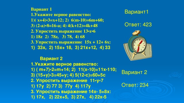 Вариант 1 1.Укажите верное равенство: ( x+4) • 3=x+12; 2) 6(m-10)=6m+60; 3) (2-a) • 8=16-a; 4) 4(k+12)=4k+48 2. Упростить выражение 13 • z • 6 1) 18z 2) 78z, 3) 78, 4) 68 3. Упростить выражение 15х + 12+ 6х: 1) 33х, 2) 15х+ 18, 3) 21х+12, 4) 33    Вариант 2 1.Укажите верное равенство: 1) ( m+7)•2=m+14; 2) 11(x-10)=11x-110; 3) (15+y)•3=45+y; 4) 5(12-c)=60+5c 2. Упростить выражение 11•у•7 1) 17у 2) 77 3) 77у 4) 117у 3. Упростить выражение 14х- 5+8х: 1) 17х, 2) 22х+5, 3) 27х, 4) 22х-5 Вариант1 Ответ: 423 Вариант 2 Ответ: 234