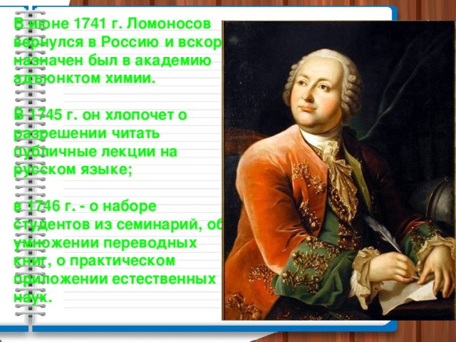 В июне 1741 г. Ломоносов вернулся в Россию и вскоре назначен был в академию адъюнктом химии.  В 1745 г. он хлопочет о разрешении читать публичные лекции на русском языке;  в 1746 г. - о наборе студентов из семинарий, об умножении переводных книг, о практическом приложении естественных наук.