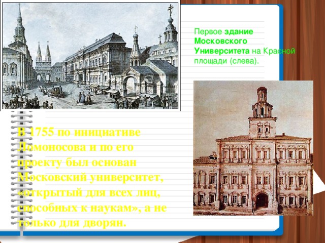 Первое здание  Московского  Университета на Красной площади (слева). В 1755 по инициативе Ломоносова и по его проекту был основан Московский университет, «открытый для всех лиц, способных к наукам», а не только для дворян.
