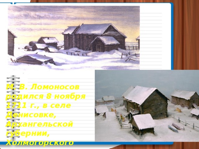 М. В. Ломоносов родился 8 ноября 1711 г., в селе Денисовке, Архангельской губернии, Холмогорского уезда, в крестьянской семье.