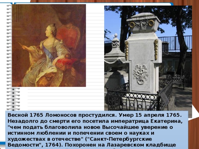 Весной 1765 Ломоносов простудился. Умер 15 апреля 1765. Незадолго до смерти его посетила императрица Екатерина, 