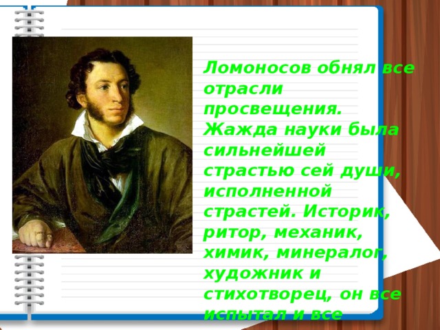 Ломоносов обнял все отрасли просвещения. Жажда науки была сильнейшей страстью сей души, исполненной страстей. Историк, ритор, механик, химик, минералог, художник и стихотворец, он все испытал и все проник. А. С. Пушкин