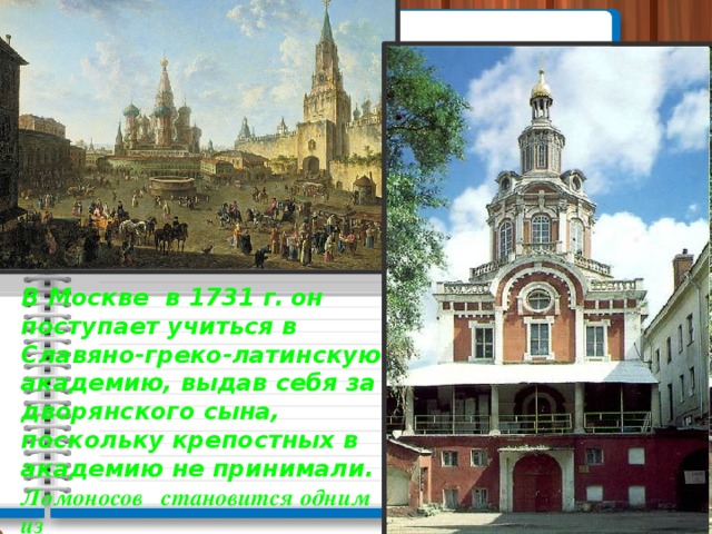 В Москве в 1731 г.  он поступает учиться в Славяно-греко-латинскую академию, выдав себя за дворянского сына, поскольку крепостных в академию не принимали. Ломоносов становится одним из лучших учеников.