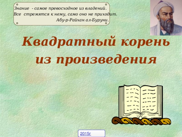 Знание - самое превосходное из владений.  Все стремятся к нему, само оно не приходит.  Абу-р-Райхан ал-Буруни. Квадратный корень из произведения 2015г