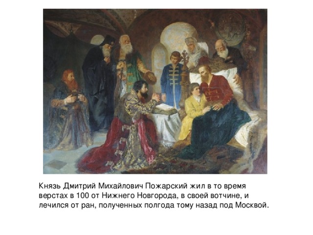 Князь Дмитрий Михайлович Пожарский жил в то время верстах в 100 от Нижнего Новгорода, в своей вотчине, и лечился от ран, полученных полгода тому назад под Москвой.