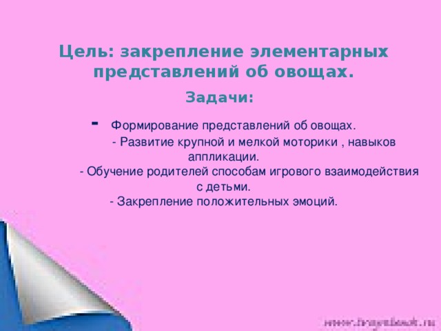 Цель: закрепление элементарных представлений об овощах.  Задачи:   - Формирование представлений об овощах.  - Развитие крупной и мелкой моторики , навыков аппликации.  - Обучение родителей способам игрового взаимодействия с детьми.  - Закрепление положительных эмоций.