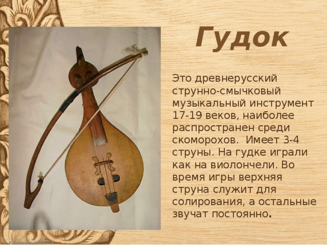 Гудок Это древнерусский струнно-смычковый музыкальный инструмент 17-19 веков, наиболее распространен среди скоморохов. Имеет 3-4 струны. На гудке играли как на виолончели. Во время игры верхняя струна служит для солирования, а остальные звучат постоянно .