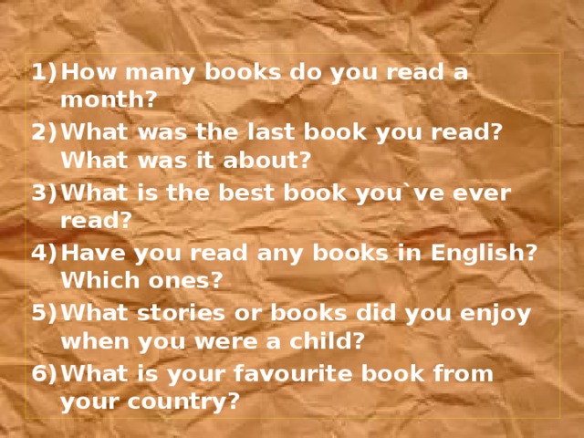How many books do you read a month? What was the last book you read? What was it about? What is the best book you`ve ever read? Have you read any books in English? Which ones? What stories or books did you enjoy when you were a child? What is your favourite book from your country?
