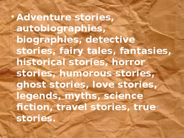 Adventure stories, autobiographies, biographies, detective stories, fairy tales, fantasies, historical stories, horror stories, humorous stories, ghost stories, love stories, legends, myths, science fiction, travel stories, true stories.