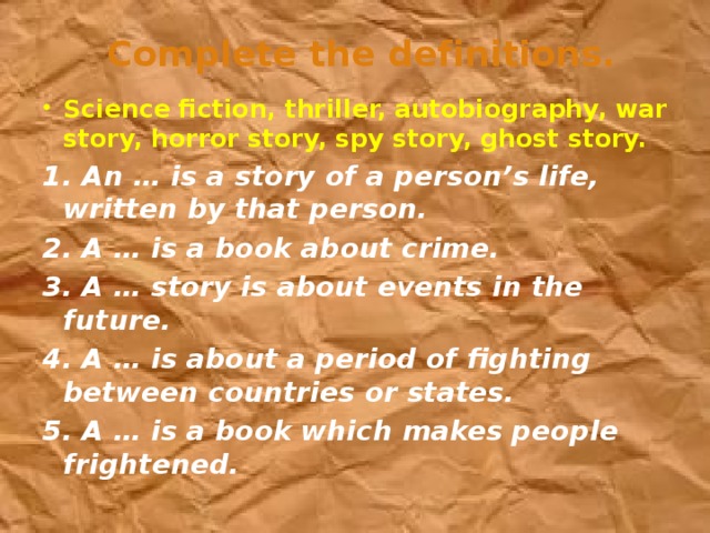 Сomplete the definitions. Science fiction, thriller, autobiography, war story, horror story, spy story, ghost story. 1. An … is a story of a person’s life, written by that person. 2. A … is a book about crime. 3. A … story is about events in the future. 4. A … is about a period of fighting between countries or states. 5. A … is a book which makes people frightened.