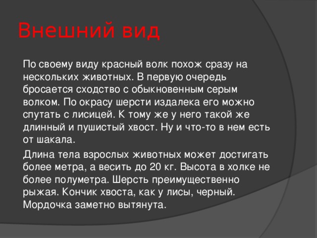 Внешний вид По своему виду красный волк похож сразу на нескольких животных. В первую очередь бросается сходство с обыкновенным серым волком. По окрасу шерсти издалека его можно спутать с лисицей. К тому же у него такой же длинный и пушистый хвост. Ну и что-то в нем есть от шакала. Длина тела взрослых животных может достигать более метра, а весить до 20 кг. Высота в холке не более полуметра. Шерсть преимущественно рыжая. Кончик хвоста, как у лисы, черный. Мордочка заметно вытянута.