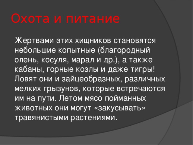 Охота и питание Жертвами этих хищников становятся небольшие копытные (благородный олень, косуля, марал и др.), а также кабаны, горные козлы и даже тигры! Ловят они и зайцеобразных, различных мелких грызунов, которые встречаются им на пути. Летом мясо пойманных животных они могут «закусывать» травянистыми растениями.