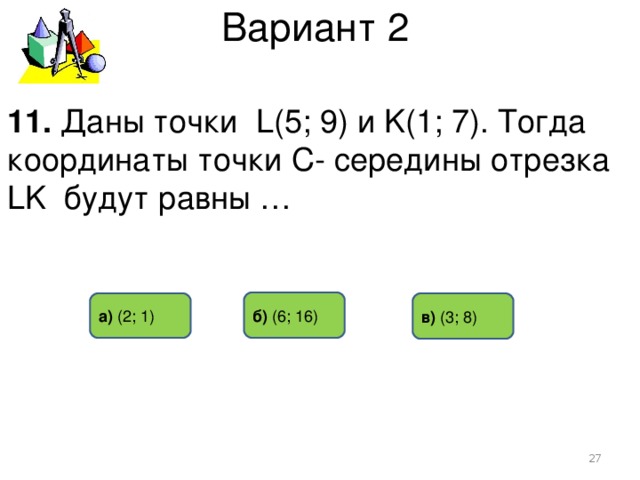 Вариант 2 11. Даны точки L(5; 9) и K(1; 7). Тогда координаты точки С- середины отрезка LK будут равны … б) (6 ; 16) в) (3 ; 8) а)  (2 ; 1)