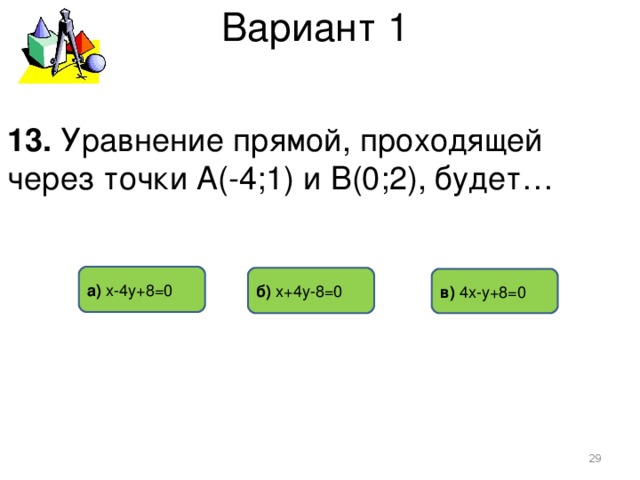 Вариант 1 13. Уравнение прямой, проходящей через точки А(-4;1) и В(0;2), будет… а) х-4у+8=0 б) х+4у-8=0 в)  4х-у+8=0