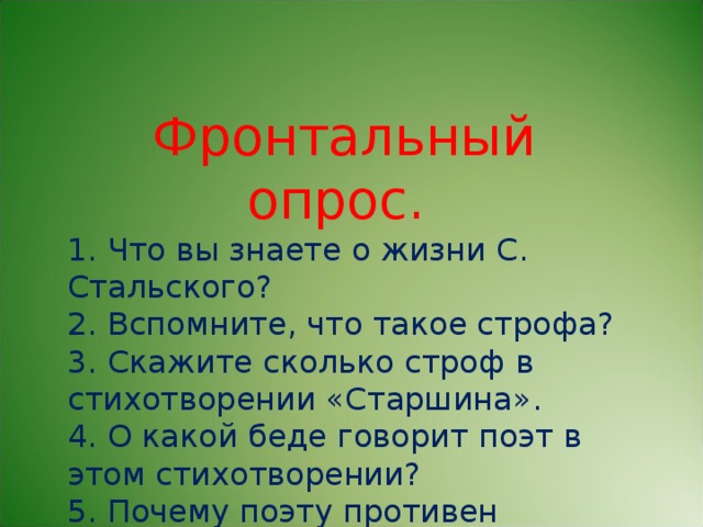 Фронтальный опрос. 1. Что вы знаете о жизни С. Стальского? 2. Вспомните, что такое строфа? 3. Скажите сколько строф в стихотворении «Старшина». 4. О какой беде говорит поэт в этом стихотворении? 5. Почему поэту противен старшина?