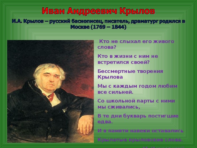 Кто не слыхал его живого слова? Кто в жизни с ним не встретился своей? Бессмертные творения Крылова Мы с каждым годом любим все сильней. Со школьной парты с ними мы сживались, В те дни букварь постигшие едва. И в памяти навеки оставались Крылатые крыловские слова. М. Исаковский