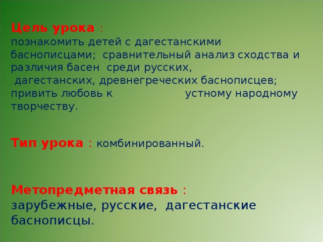 Цель урока :  познакомить детей с дагестанскими баснописцами; сравнительный анализ сходства и различия басен среди русских,  дагестанских, древнегреческих баснописцев; привить любовь к устному народному творчеству. Тип урока :  комбинированный. Метопредметная связь : зарубежные, русские, дагестанские баснописцы.