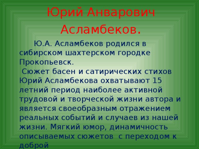 Юрий Анварович Асламбеков .  Ю.А. Асламбеков родился в сибирском шахтерском городке Прокопьевск.  Сюжет басен и сатирических стихов Юрий Асламбекова охватывают 15 летний период наиболее активной трудовой и творческой жизни автора и является своеобразным отражением реальных событий и случаев из нашей жизни. Мягкий юмор, динамичность описываемых сюжетов с переходом к доброй морали – все это отличает басни Ю. Асламбекова и делает их интересными для чтения.