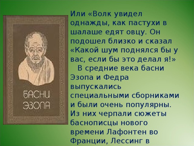 Или «Волк увидел однажды, как пастухи в шалаше едят овцу. Он подошел близко и сказал «Какой шум поднялся бы у вас, если бы это делал я!»  В средние века басни Эзопа и Федра выпускались специальными сборниками и были очень популярны. Из них черпали сюжеты баснописцы нового времени Лафонтен во Франции, Лессинг в Германии, И.И. Хемницер, А.Е. Измайлов, И.А. Крылов в России.