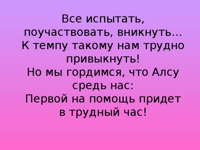 Все испытать, поучаствовать, вникнуть…  К темпу такому нам трудно привыкнуть!  Но мы гордимся, что Алсу средь нас:  Первой на помощь придет в трудный час!