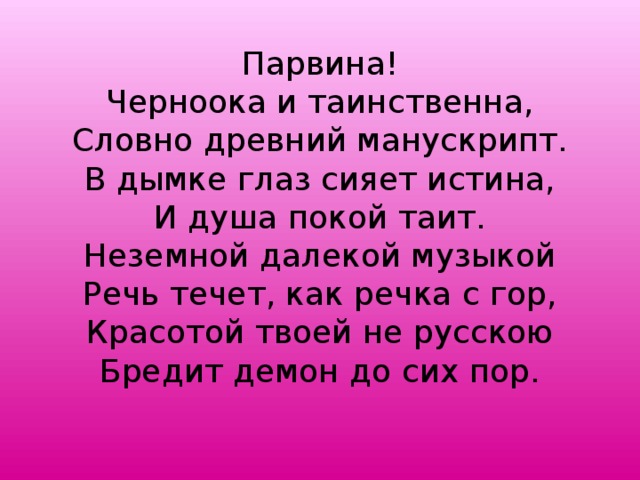 Парвина!  Черноока и таинственна,  Словно древний манускрипт.  В дымке глаз сияет истина,  И душа покой таит.  Неземной далекой музыкой  Речь течет, как речка с гор,  Красотой твоей не русскою  Бредит демон до сих пор.