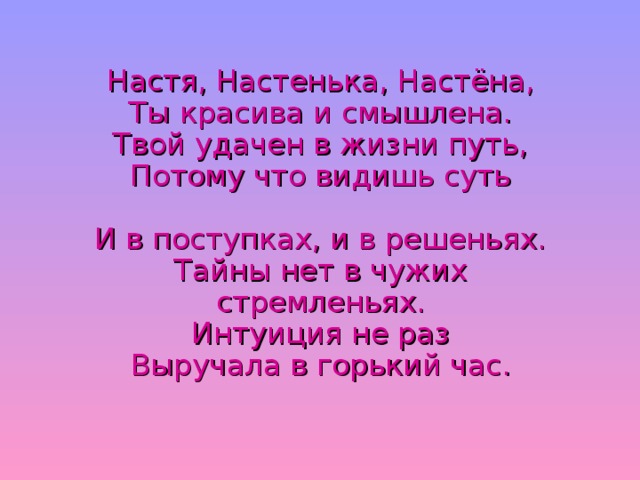 Настя, Настенька, Настёна,  Ты красива и смышлена.  Твой удачен в жизни путь,  Потому что видишь суть   И в поступках, и в решеньях.  Тайны нет в чужих стремленьях.  Интуиция не раз  Выручала в горький час.