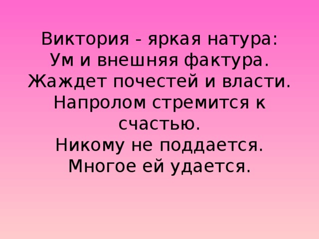 Виктория - яркая натура:  Ум и внешняя фактура.  Жаждет почестей и власти.  Hапролом стремится к счастью.  Hикому не поддается.  Многое ей удается.