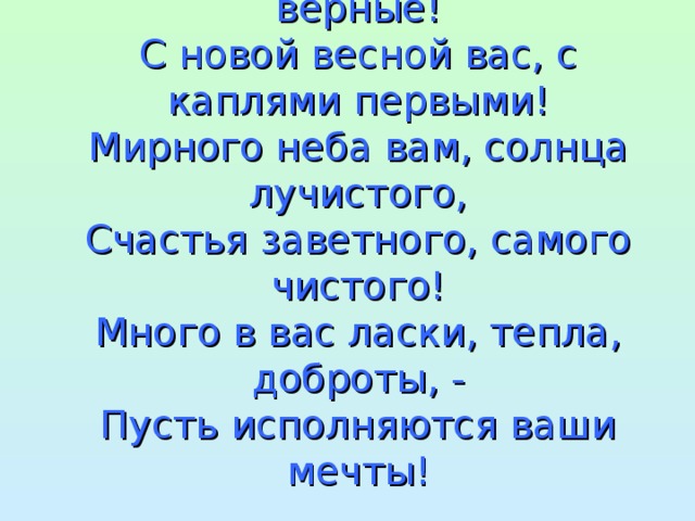 Милые девочки, добрые, верные!  С новой весной вас, с каплями первыми!  Мирного неба вам, солнца лучистого,  Счастья заветного, самого чистого!  Много в вас ласки, тепла, доброты, -  Пусть исполняются ваши мечты!