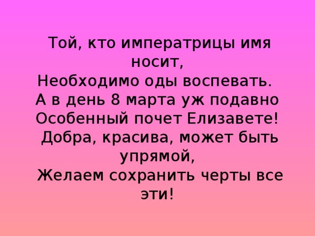 Той, кто императрицы имя носит,  Необходимо оды воспевать.  А в день 8 марта уж подавно  Особенный почет Елизавете!  Добра, красива, может быть упрямой,  Желаем сохранить черты все эти!