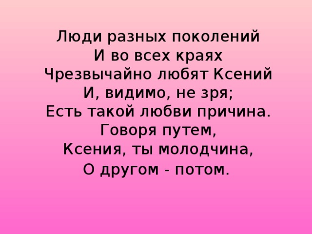 Люди разных поколений  И во всех краях  Чрезвычайно любят Ксений  И, видимо, не зря;  Есть такой любви причина.  Говоря путем,  Ксения, ты молодчина,  О другом - потом.