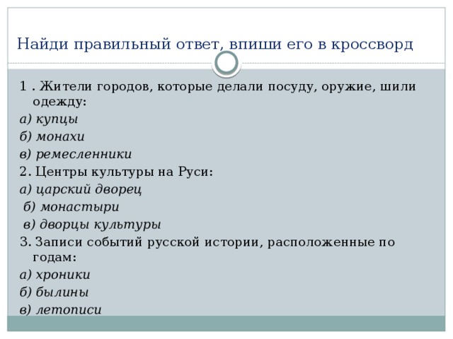 Найди правильный ответ, впиши его в кроссворд 1 . Жители городов, которые делали посуду, оружие, шили одежду: а) купцы б) монахи в) ремесленники 2. Центры культуры на Руси: а) царский дворец  б) монастыри  в) дворцы культуры 3. Записи событий русской истории, расположенные по годам: а) хроники б) былины в) летописи