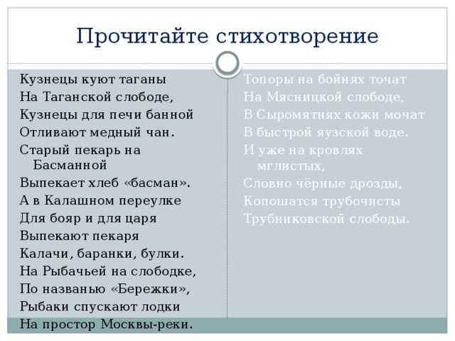 Прочитайте стихотворение Кузнецы куют таганы Топоры на бойнях точат На Мясницкой слободе, На Таганской слободе, Кузнецы для печи банной В Сыромятнях кожи мочат Отливают медный чан. В быстрой яузской воде. Старый пекарь на Басманной И уже на кровлях мглистых, Выпекает хлеб «басман». Словно чёрные дрозды, А в Калашном переулке Копошатся трубочисты Трубниковской слободы. Для бояр и для царя Выпекают пекаря Калачи, баранки, булки. На Рыбачьей на слободке, По названью «Бережки», Рыбаки спускают лодки На простор Москвы-реки.