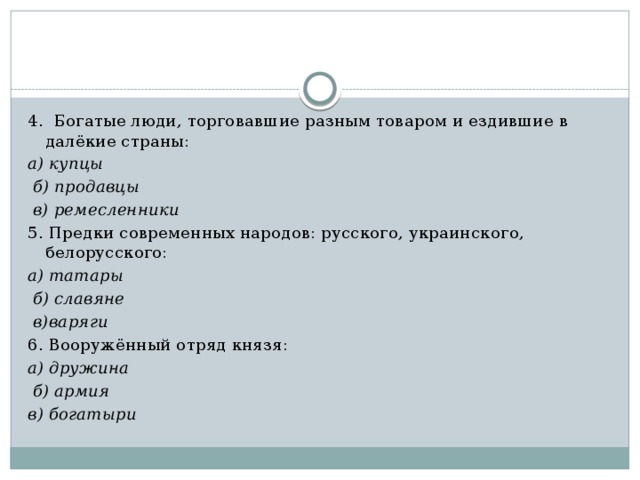 4. Богатые люди, торговавшие разным товаром и ездившие в далёкие страны: а) купцы  б) продавцы  в) ремесленники 5. Предки современных народов: русского, украинского, белорусского: а) татары  б) славяне  в)варяги 6. Вооружённый отряд князя: а) дружина  б) армия в) богатыри