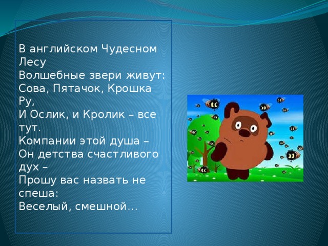 В английском Чудесном Лесу  Волшебные звери живут:  Сова, Пятачок, Крошка Ру,  И Ослик, и Кролик – все тут.  Компании этой душа –  Он детства счастливого дух –  Прошу вас назвать не спеша:  Веселый, смешной…