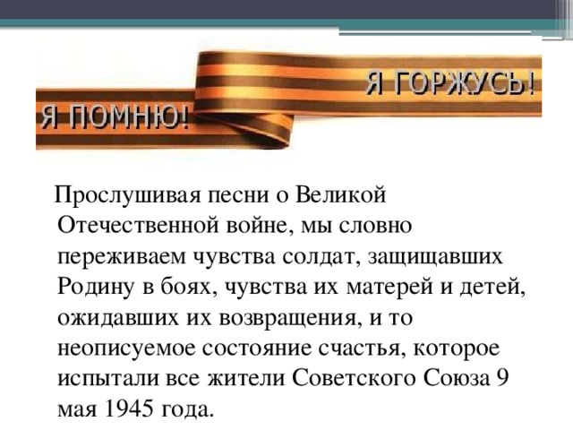 Прослушивая песни о Великой Отечественной войне, мы словно переживаем чувства солдат, защищавших Родину в боях, чувства их матерей и детей, ожидавших их возвращения, и то неописуемое состояние счастья, которое испытали все жители Советского Союза 9 мая 1945 года.