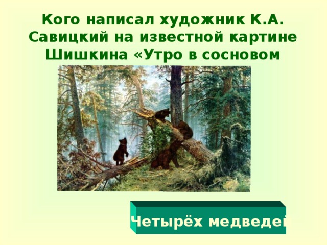 Кого написал художник К.А. Савицкий на известной картине Шишкина «Утро в сосновом лесу»?   Четырёх медведей