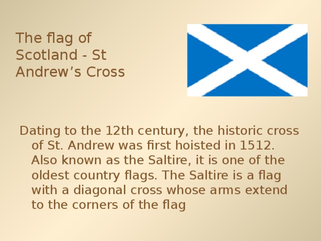 The flag of Scotland - St Andrew’s Cross  Dating to the 12th century, the historic cross of St. Andrew was first hoisted in 1512. Also known as the Saltire, it is one of the oldest country flags. The Saltire is a flag with a diagonal cross whose arms extend to the corners of the flag