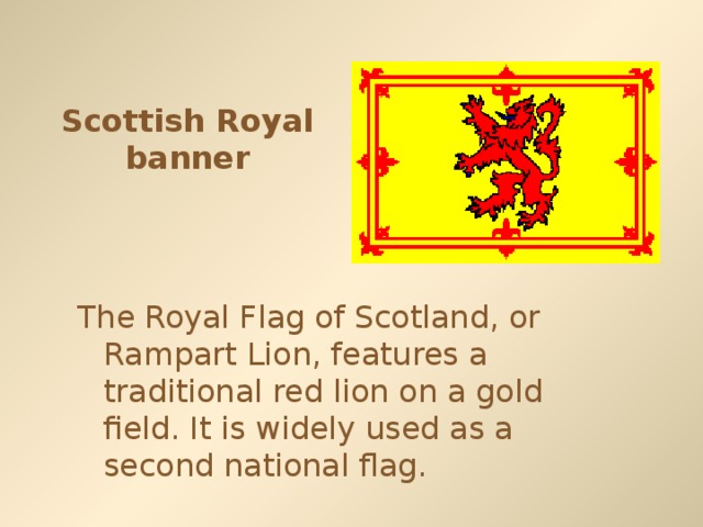 Scottish Royal banner The Royal Flag of Scotland, or Rampart Lion, features a traditional red lion on a gold field. It is widely used as a second national flag.