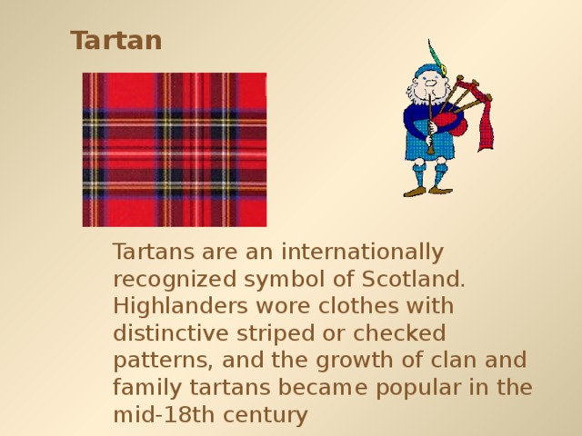 Tartan Tartans are an internationally recognized symbol of Scotland. Highlanders wore clothes with distinctive striped or checked patterns, and the growth of clan and family tartans became popular in the mid-18th century